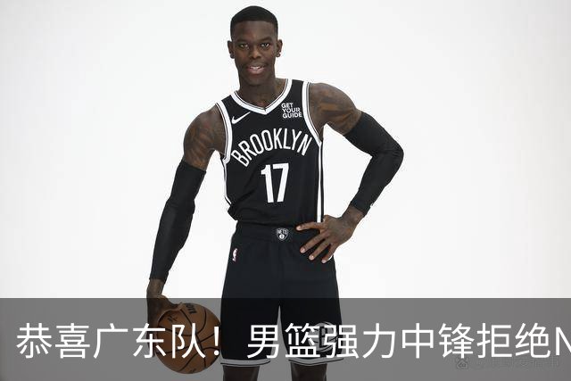 恭喜广东队！男篮强力中锋拒绝NBA合同，朱芳雨迎来重大利好！