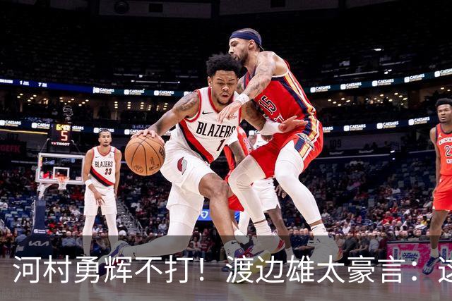 河村勇辉不打！渡边雄太豪言：这支日本队完全可以击败中国男篮