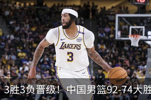 3胜3负晋级！中国男篮92-74大胜背后，比起2大亮点，2个不足需注意