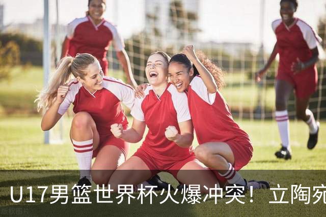 U17男篮世界杯火爆冲突！立陶宛小将怒推张淳智引4人被驱离场